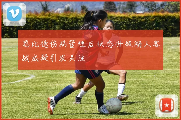 恩比德伤病管理后状态升级湖人客战成疑引发关注