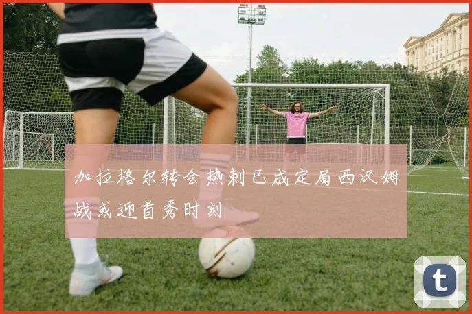 加拉格尔转会热刺已成定局西汉姆战或迎首秀时刻