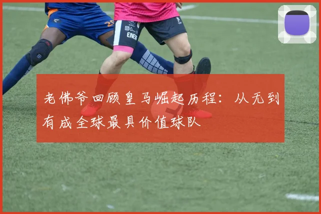 老佛爷回顾皇马崛起历程：从无到有成全球最具价值球队