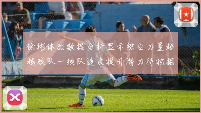 徐彬体测数据分析显示综合力量超越狼队一线队速度提升潜力待挖掘