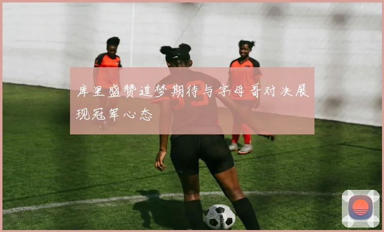 库里盛赞追梦期待与字母哥对决展现冠军心态