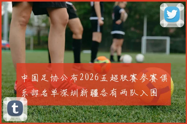 中国足协公布2026五超联赛参赛俱乐部名单深圳新疆各有两队入围