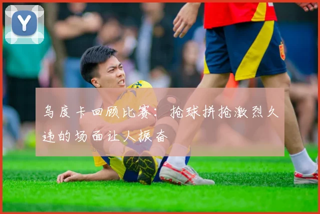 乌度卡回顾比赛：抢球拼抢激烈久违的场面让人振奋