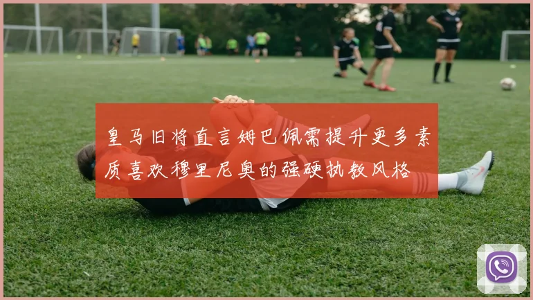 皇马旧将直言姆巴佩需提升更多素质喜欢穆里尼奥的强硬执教风格