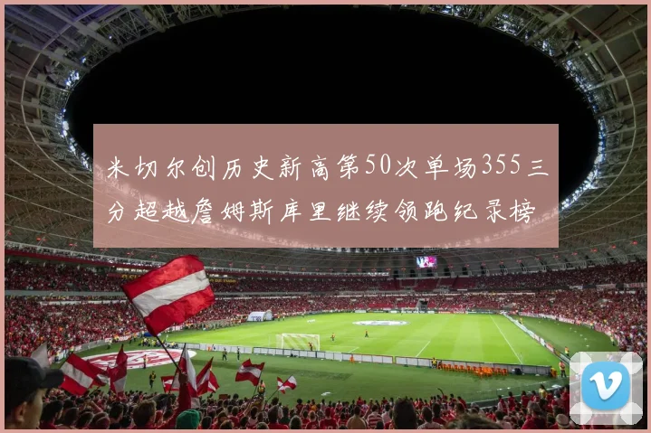 米切尔创历史新高第50次单场355三分超越詹姆斯库里继续领跑纪录榜