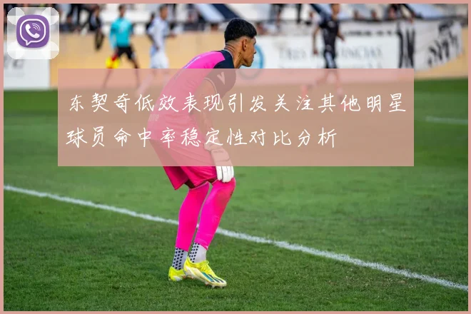 东契奇低效表现引发关注其他明星球员命中率稳定性对比分析