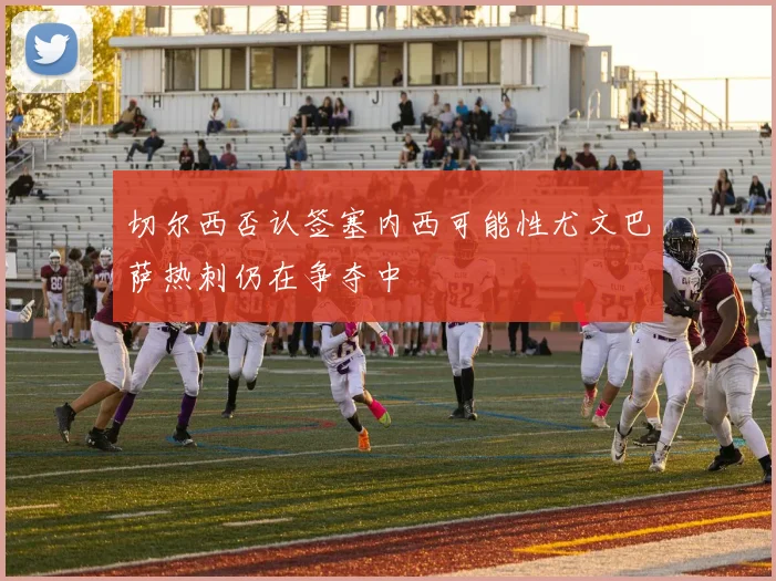 切尔西否认签塞内西可能性尤文巴萨热刺仍在争夺中