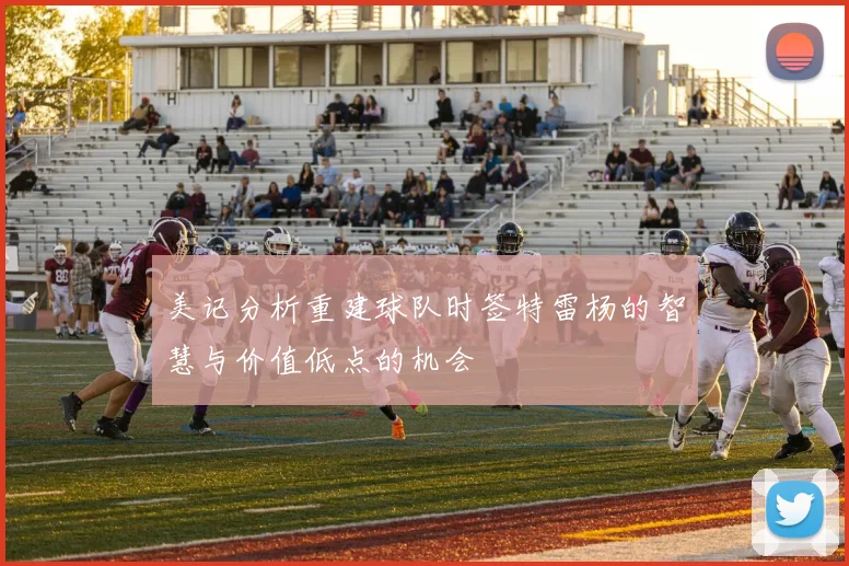 美记分析重建球队时签特雷杨的智慧与价值低点的机会
