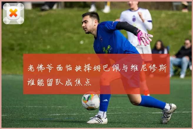 老佛爷面临抉择姆巴佩与维尼修斯谁能留队成焦点