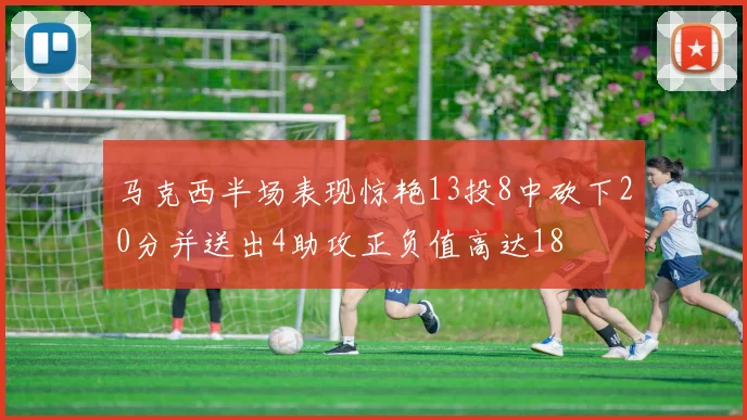 马克西半场表现惊艳13投8中砍下20分并送出4助攻正负值高达18