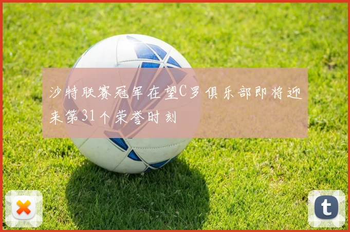 沙特联赛冠军在望C罗俱乐部即将迎来第31个荣誉时刻