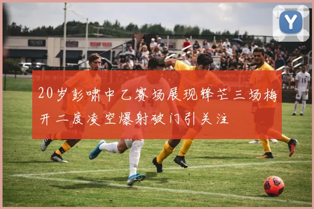 20岁彭啸中乙赛场展现锋芒三场梅开二度凌空爆射破门引关注
