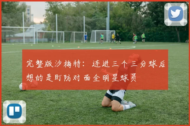 完整版沙梅特：连进三个三分球后想的是盯防对面全明星球员