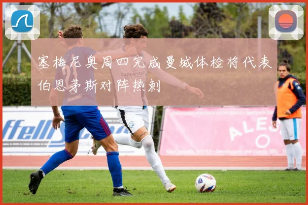 塞梅尼奥周四完成曼城体检将代表伯恩茅斯对阵热刺