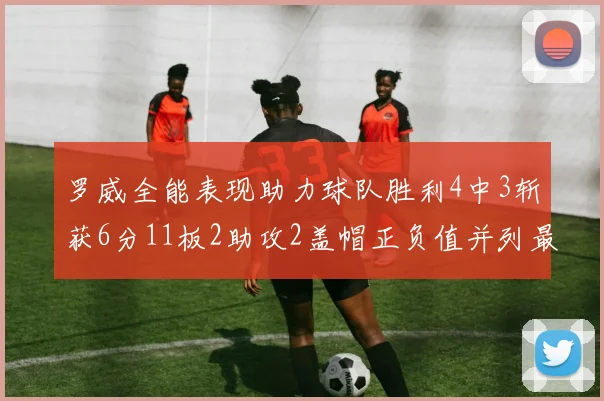 罗威全能表现助力球队胜利4中3斩获6分11板2助攻2盖帽正负值并列最高