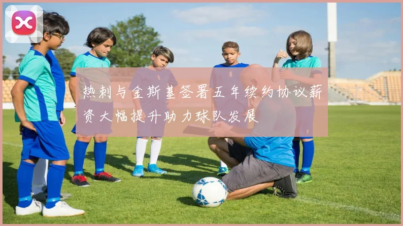 热刺与金斯基签署五年续约协议薪资大幅提升助力球队发展