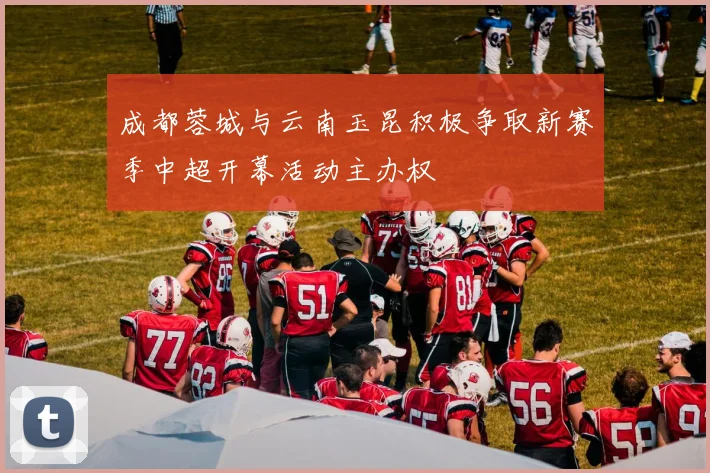 成都蓉城与云南玉昆积极争取新赛季中超开幕活动主办权